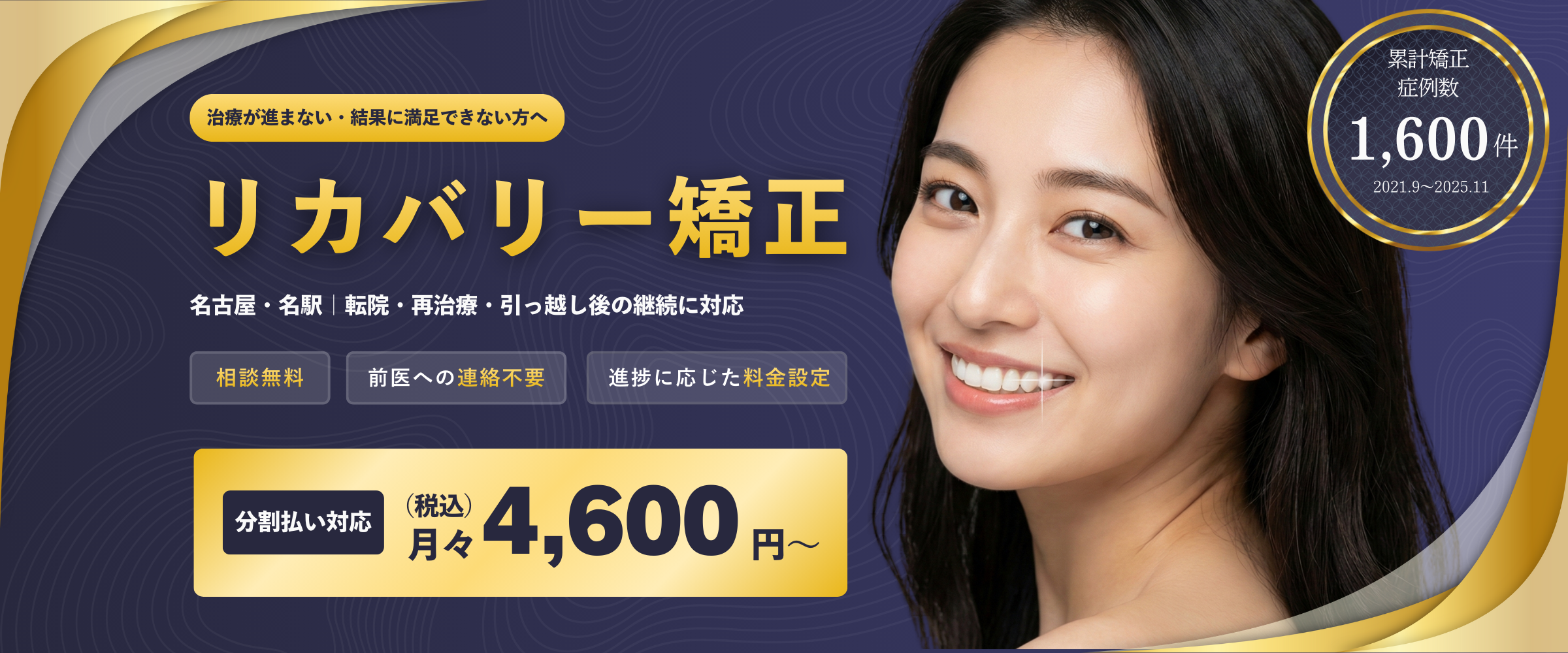 リカバリー矯正 - 治療が進まない・結果に満足できない方へ。名古屋・名駅｜転院・再治療・引っ越し後の継続に対応。相談無料、前医への連絡不要、進捗に応じた料金設定。分割払い対応 月々4,600円〜（税込）。累計矯正症例数1,600件（2021.9〜2025.11）